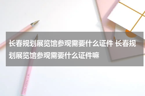 长春规划展览馆参观需要什么证件 长春规划展览馆参观需要什么证件嘛
