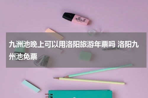 九洲池晚上可以用洛阳旅游年票吗 洛阳九州池免票