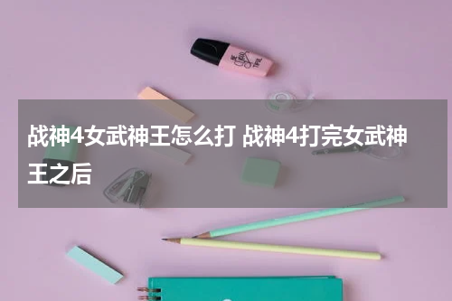战神4女武神王怎么打 战神4打完女武神王之后
