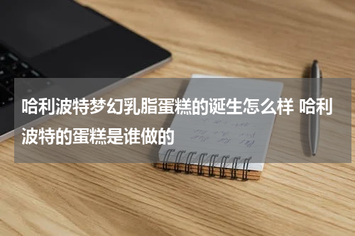 哈利波特梦幻乳脂蛋糕的诞生怎么样 哈利波特的蛋糕是谁做的
