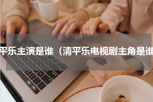 清平乐主演是谁（清平乐电视剧主角是谁）