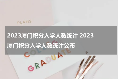 2023厦门积分入学人数统计 2023厦门积分入学人数统计公布