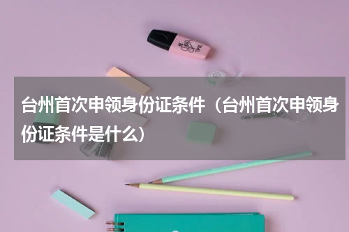 台州首次申领身份证条件（台州首次申领身份证条件是什么）