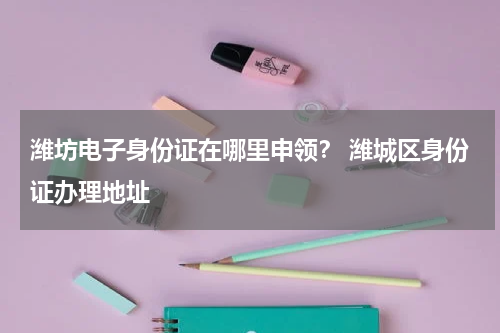 潍坊电子身份证在哪里申领？ 潍城区身份证办理地址
