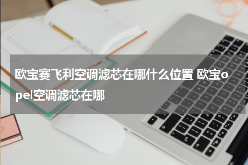 欧宝赛飞利空调滤芯在哪什么位置 欧宝opel空调滤芯在哪