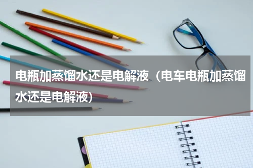 电瓶加蒸馏水还是电解液（电车电瓶加蒸馏水还是电解液）