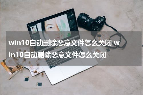win10自动删除恶意文件怎么关闭 win10自动删除恶意文件怎么关闭