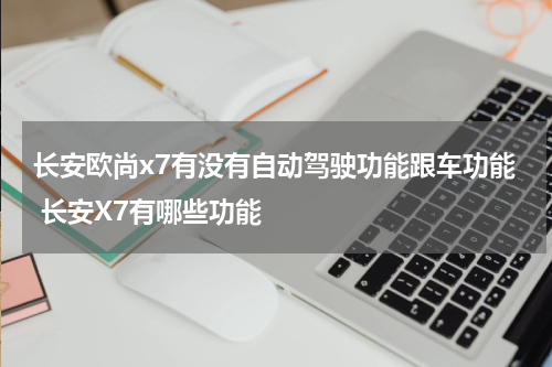 长安欧尚x7有没有自动驾驶功能跟车功能 长安X7有哪些功能