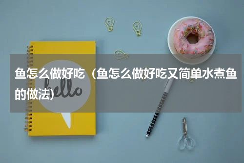 鱼怎么做好吃（鱼怎么做好吃又简单水煮鱼的做法）