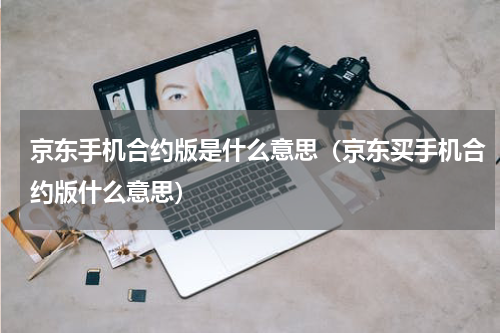 京东手机合约版是什么意思（京东买手机合约版什么意思）