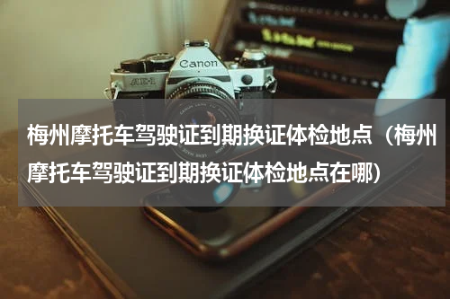 梅州摩托车驾驶证到期换证体检地点（梅州摩托车驾驶证到期换证体检地点在哪）