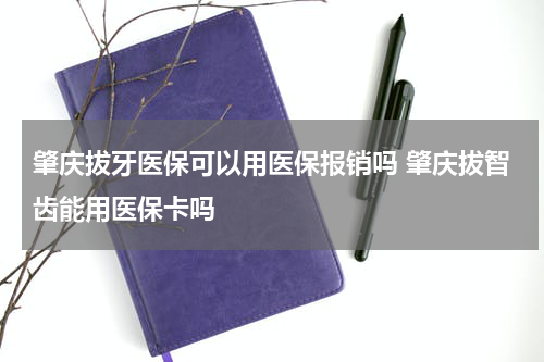 肇庆拔牙医保可以用医保报销吗 肇庆拔智齿能用医保卡吗