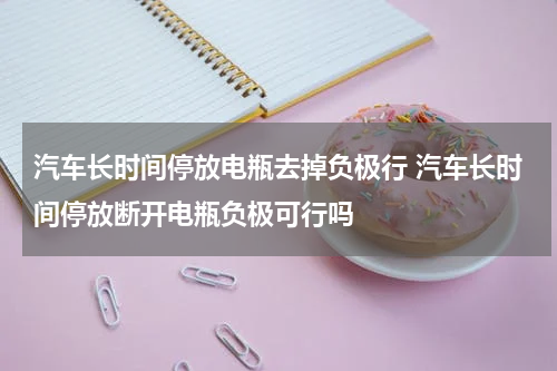汽车长时间停放电瓶去掉负极行 汽车长时间停放断开电瓶负极可行吗