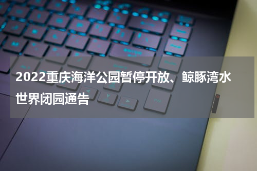2022重庆海洋公园暂停开放、鲸豚湾水世界闭园通告