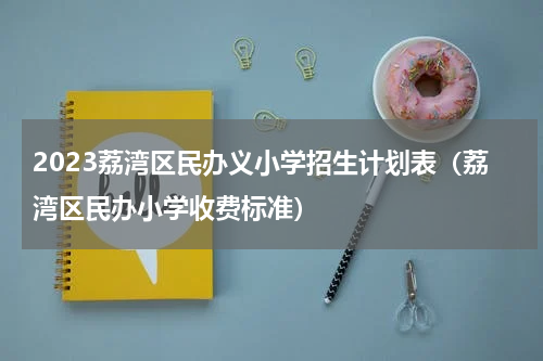 2023荔湾区民办义小学招生计划表（荔湾区民办小学收费标准）
