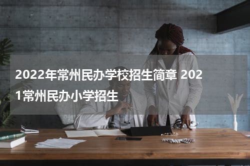 2022年常州民办学校招生简章 2021常州民办小学招生