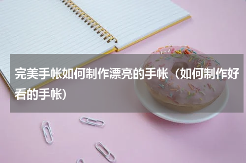 完美手帐如何制作漂亮的手帐（如何制作好看的手帐）