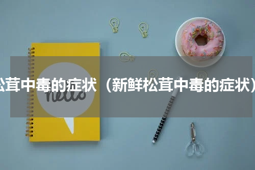 松茸中毒的症状（新鲜松茸中毒的症状）