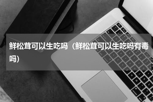 鲜松茸可以生吃吗（鲜松茸可以生吃吗有毒吗）