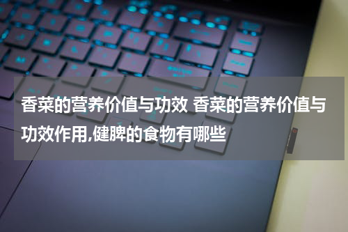 香菜的营养价值与功效 香菜的营养价值与功效作用,健脾的食物有哪些