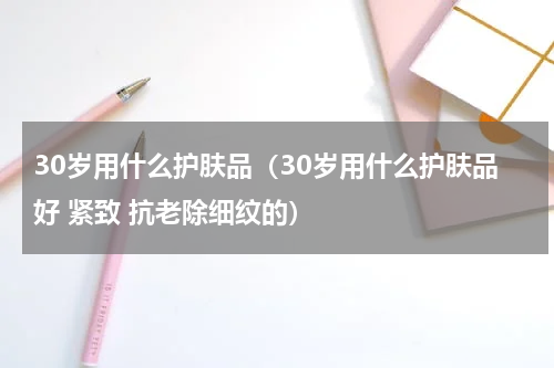 30岁用什么护肤品（30岁用什么护肤品好 紧致 抗老除细纹的）