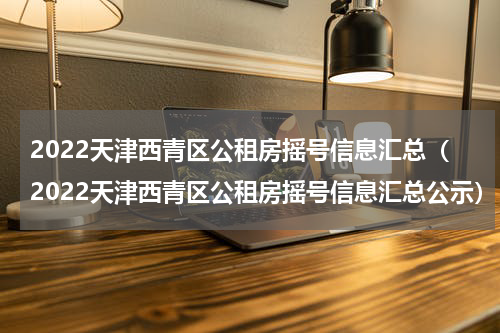 2022天津西青区公租房摇号信息汇总（2022天津西青区公租房摇号信息汇总公示）