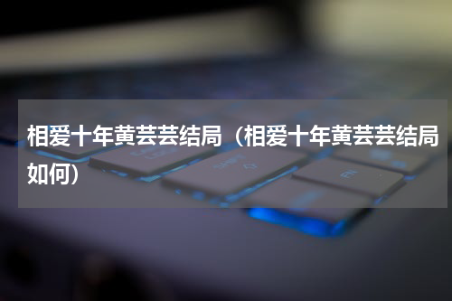 相爱十年黄芸芸结局（相爱十年黄芸芸结局如何）