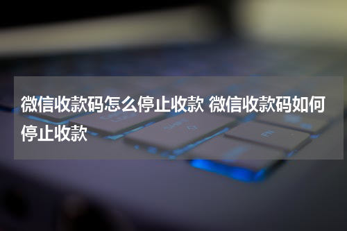 微信收款码怎么停止收款 微信收款码如何停止收款