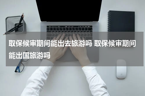 取保候审期间能出去旅游吗 取保候审期间能出国旅游吗