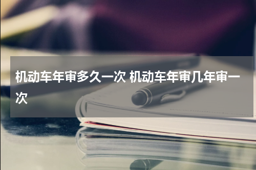 机动车年审多久一次 机动车年审几年审一次
