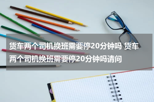 货车两个司机换班需要停20分钟吗 货车两个司机换班需要停20分钟吗请问