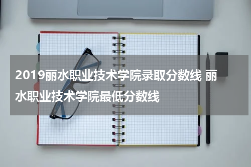 2019丽水职业技术学院录取分数线 丽水职业技术学院最低分数线
