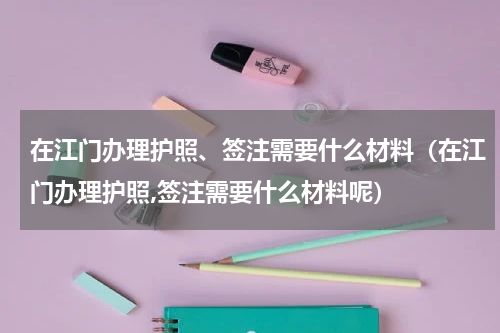 在江门办理护照、签注需要什么材料（在江门办理护照,签注需要什么材料呢）