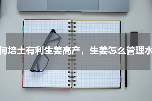 如何培土有利生姜高产，生姜怎么管理水肥