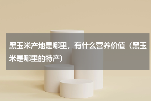 黑玉米产地是哪里，有什么营养价值（黑玉米是哪里的特产）