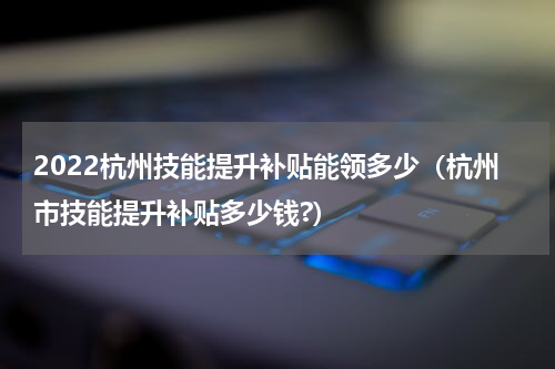 2022杭州技能提升补贴能领多少（杭州市技能提升补贴多少钱?）