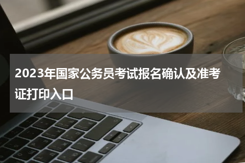 2023年国家公务员考试报名确认及准考证打印入口