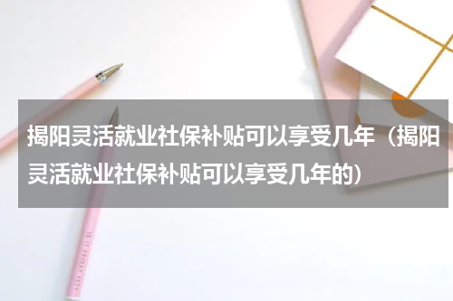 揭阳灵活就业社保补贴可以享受几年（揭阳灵活就业社保补贴可以享受几年的）