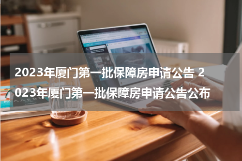 2023年厦门第一批保障房申请公告 2023年厦门第一批保障房申请公告公布