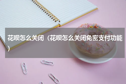 花呗怎么关闭（花呗怎么关闭免密支付功能）