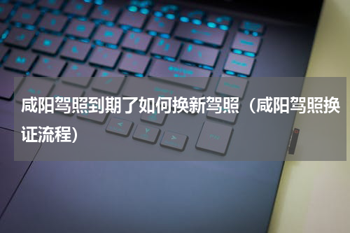 咸阳驾照到期了如何换新驾照（咸阳驾照换证流程）