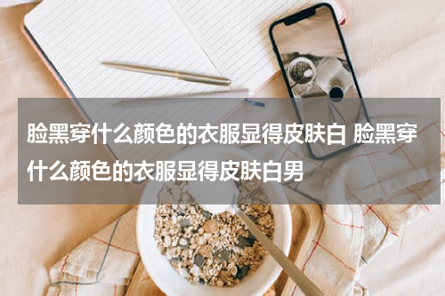 脸黑穿什么颜色的衣服显得皮肤白 脸黑穿什么颜色的衣服显得皮肤白男