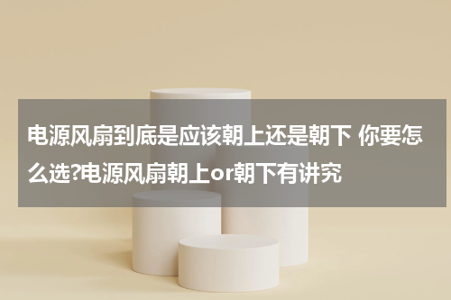 电源风扇到底是应该朝上还是朝下 你要怎么选?电源风扇朝上or朝下有讲究