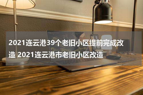 2021连云港39个老旧小区提前完成改造 2021连云港市老旧小区改造