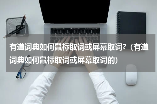 有道词典如何鼠标取词或屏幕取词?（有道词典如何鼠标取词或屏幕取词的）