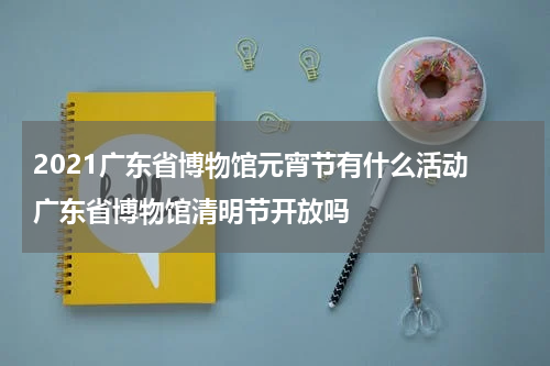 2021广东省博物馆元宵节有什么活动 广东省博物馆清明节开放吗