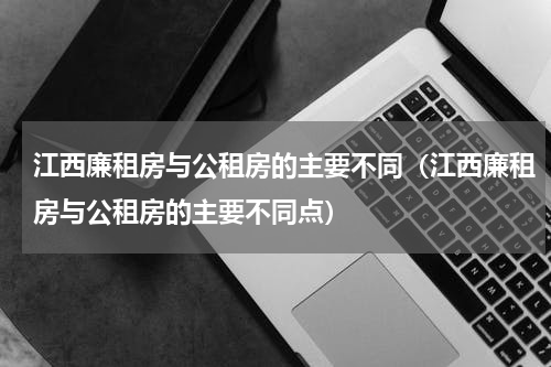 江西廉租房与公租房的主要不同（江西廉租房与公租房的主要不同点）