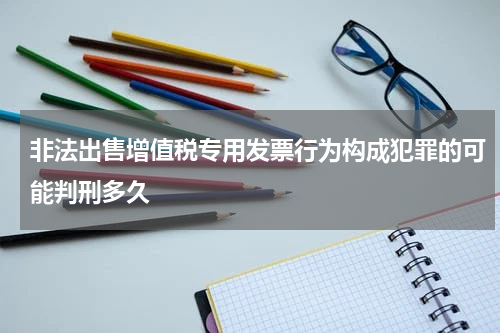 非法出售增值税专用发票行为构成犯罪的可能判刑多久