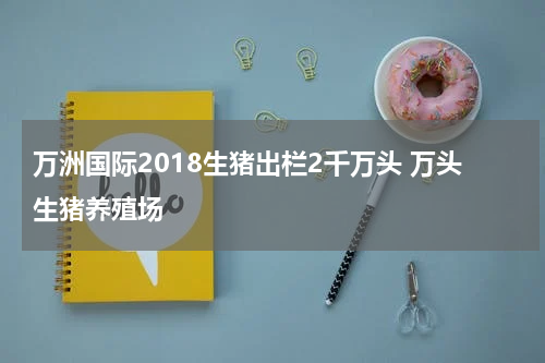 万洲国际2018生猪出栏2千万头 万头生猪养殖场