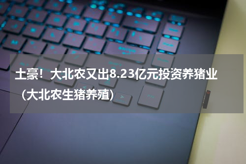 土豪！大北农又出8.23亿元投资养猪业（大北农生猪养殖）